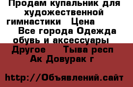 Продам купальник для художественной гимнастики › Цена ­ 18 000 - Все города Одежда, обувь и аксессуары » Другое   . Тыва респ.,Ак-Довурак г.